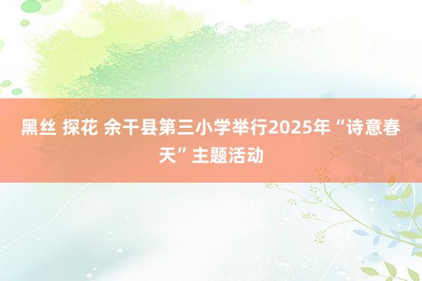黑丝 探花 余干县第三小学举行2025年“诗意春天”主题活动