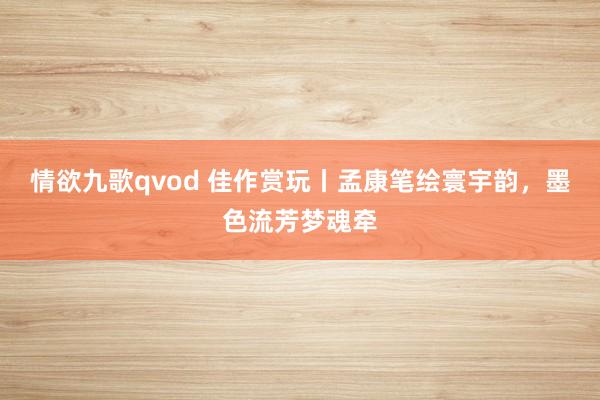 情欲九歌qvod 佳作赏玩丨孟康笔绘寰宇韵，墨色流芳梦魂牵