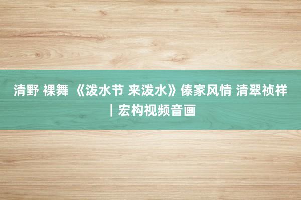 清野 裸舞 《泼水节 来泼水》傣家风情 清翠祯祥｜宏构视频音画