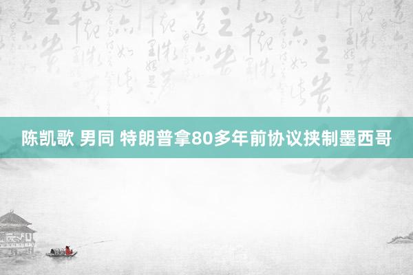 陈凯歌 男同 特朗普拿80多年前协议挟制墨西哥