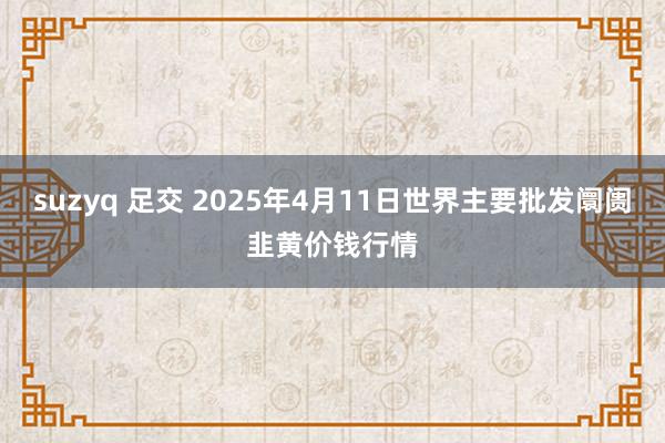 suzyq 足交 2025年4月11日世界主要批发阛阓韭黄价钱行情