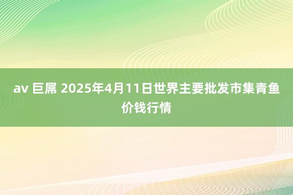 av 巨屌 2025年4月11日世界主要批发市集青鱼价钱行情