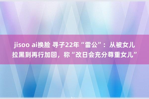 jisoo ai换脸 寻子22年“雷公”：从被女儿拉黑到再行加回，称“改日会充分尊重女儿”