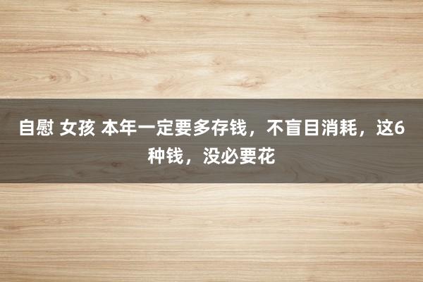 自慰 女孩 本年一定要多存钱，不盲目消耗，这6种钱，没必要花