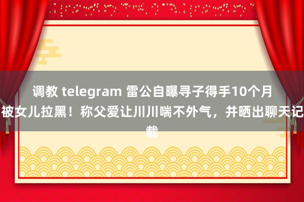 调教 telegram 雷公自曝寻子得手10个月后被女儿拉黑！称父爱让川川喘不外气，并晒出聊天记载