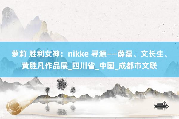 萝莉 胜利女神：nikke 寻源——薛磊、文长生、黄胜凡作品展_四川省_中国_成都市文联