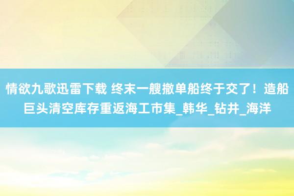 情欲九歌迅雷下载 终末一艘撤单船终于交了！造船巨头清空库存重返海工市集_韩华_钻井_海洋