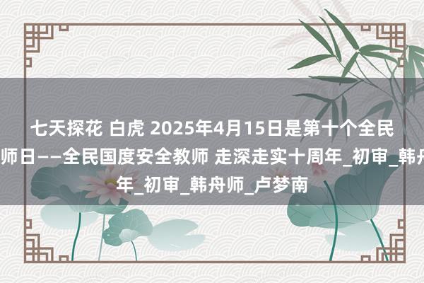七天探花 白虎 2025年4月15日是第十个全民国度安全教师日——全民国度安全教师 走深走实十周年_初审_韩舟师_卢梦南