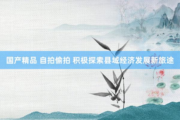 国产精品 自拍偷拍 积极探索县域经济发展新旅途
