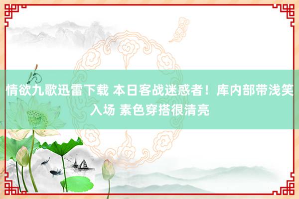 情欲九歌迅雷下载 本日客战迷惑者！库内部带浅笑入场 素色穿搭很清亮
