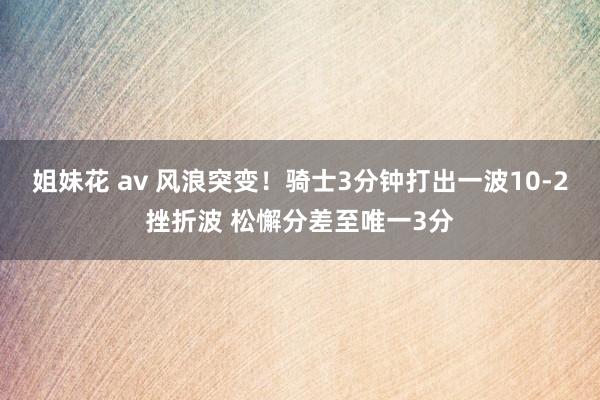 姐妹花 av 风浪突变！骑士3分钟打出一波10-2挫折波 松懈分差至唯一3分
