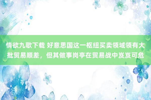 情欲九歌下载 好意思国这一枢纽买卖领域领有大批贸易顺差，但其做事岗亭在贸易战中岌岌可危