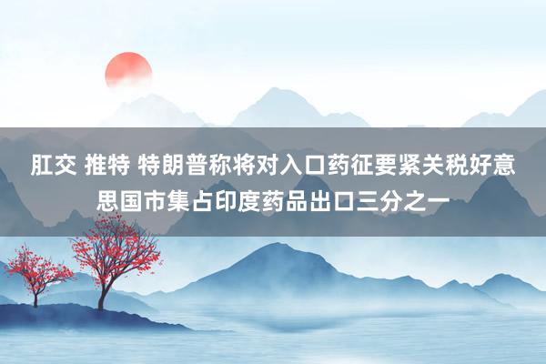 肛交 推特 特朗普称将对入口药征要紧关税好意思国市集占印度药品出口三分之一