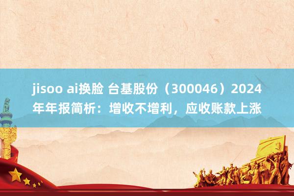 jisoo ai换脸 台基股份（300046）2024年年报简析：增收不增利，应收账款上涨