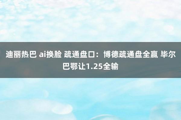 迪丽热巴 ai换脸 疏通盘口:博德疏通盘全赢 毕尔巴鄂让1.25全输