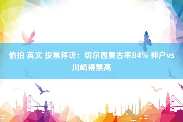 偷拍 英文 投票拜访：切尔西复古率84% 神户vs川崎得票高