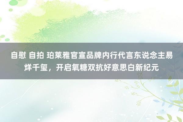 自慰 自拍 珀莱雅官宣品牌内行代言东说念主易烊千玺，开启氧糖双抗好意思白新纪元