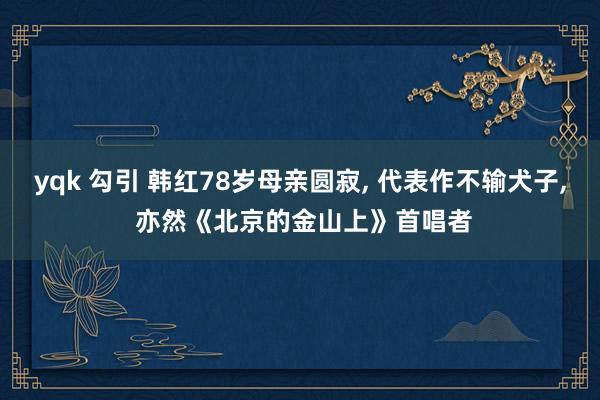 yqk 勾引 韩红78岁母亲圆寂， 代表作不输犬子， 亦然《北京的金山上》首唱者