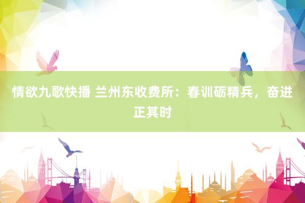 情欲九歌快播 兰州东收费所：春训砺精兵，奋进正其时