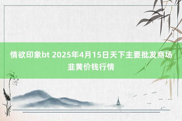 情欲印象bt 2025年4月15日天下主要批发商场韭黄价钱行情