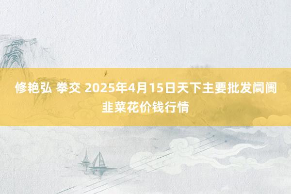 修艳弘 拳交 2025年4月15日天下主要批发阛阓韭菜花价钱行情