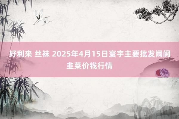 好利来 丝袜 2025年4月15日寰宇主要批发阛阓韭菜价钱行情