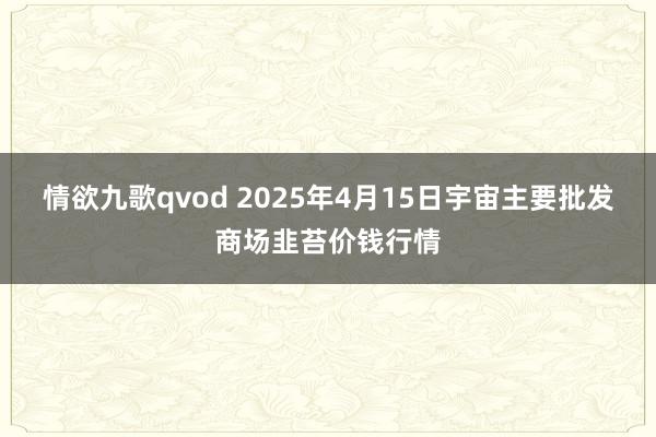 情欲九歌qvod 2025年4月15日宇宙主要批发商场韭苔价钱行情