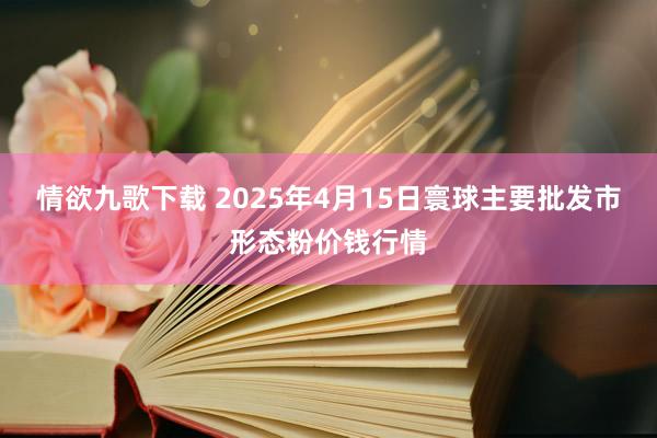 情欲九歌下载 2025年4月15日寰球主要批发市形态粉价钱行情