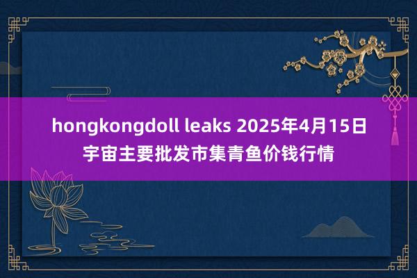 hongkongdoll leaks 2025年4月15日宇宙主要批发市集青鱼价钱行情