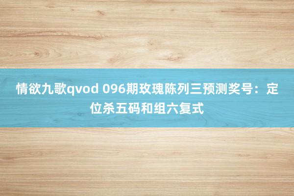 情欲九歌qvod 096期玫瑰陈列三预测奖号：定位杀五码和组六复式