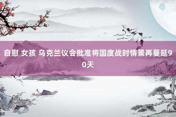 自慰 女孩 乌克兰议会批准将国度战时情景再蔓延90天