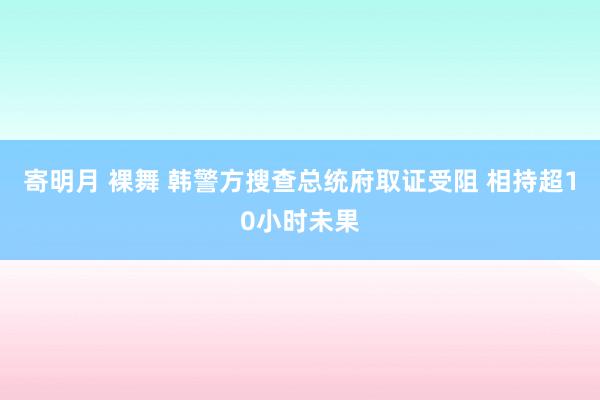 寄明月 裸舞 韩警方搜查总统府取证受阻 相持超10小时未果