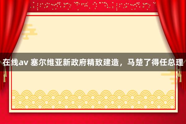 在线av 塞尔维亚新政府精致建造，马楚了得任总理