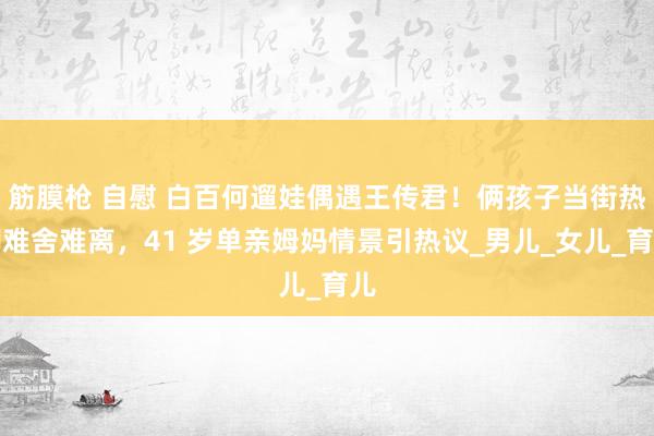 筋膜枪 自慰 白百何遛娃偶遇王传君！俩孩子当街热聊难舍难离，41 岁单亲姆妈情景引热议_男儿_女儿_育儿