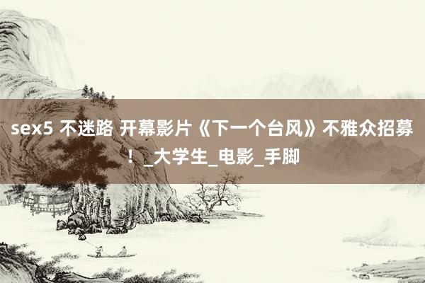 sex5 不迷路 开幕影片《下一个台风》不雅众招募！_大学生_电影_手脚