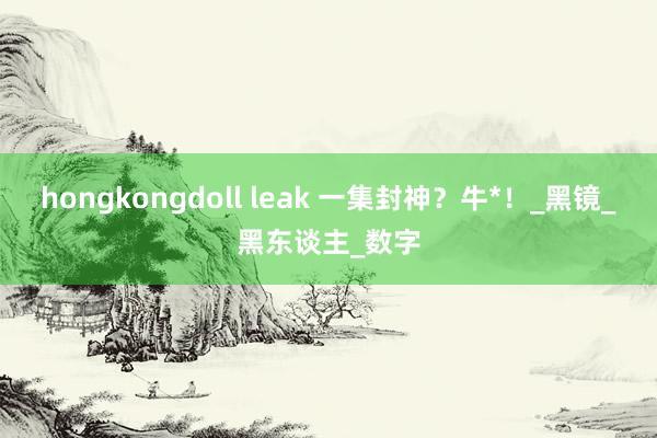 hongkongdoll leak 一集封神？牛*！_黑镜_黑东谈主_数字