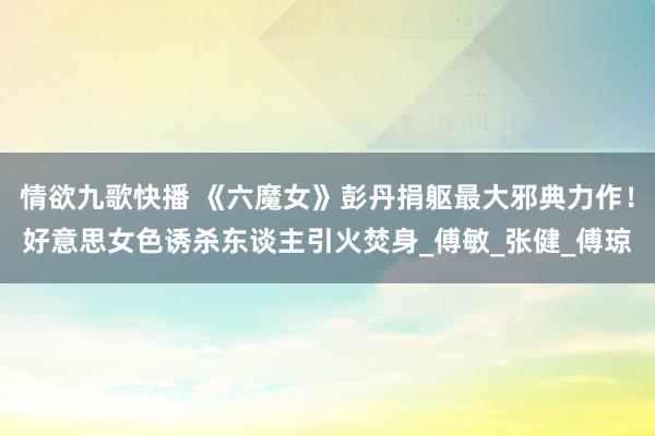 情欲九歌快播 《六魔女》彭丹捐躯最大邪典力作！好意思女色诱杀东谈主引火焚身_傅敏_张健_傅琼