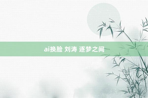 ai换脸 刘涛 逐梦之间