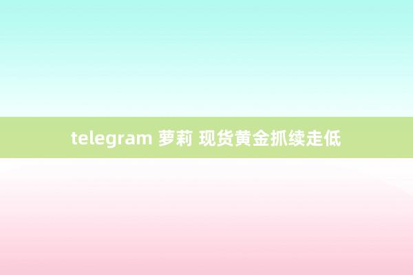 telegram 萝莉 现货黄金抓续走低