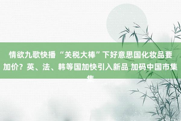 情欲九歌快播 “关税大棒”下好意思国化妆品要加价？英、法、韩等国加快引入新品 加码中国市集