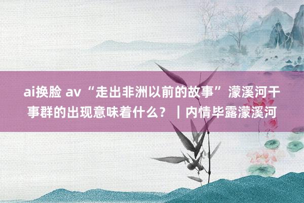 ai换脸 av “走出非洲以前的故事” 濛溪河干事群的出现意味着什么？｜内情毕露濛溪河