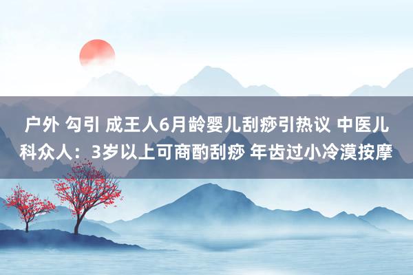 户外 勾引 成王人6月龄婴儿刮痧引热议 中医儿科众人：3岁以上可商酌刮痧 年齿过小冷漠按摩