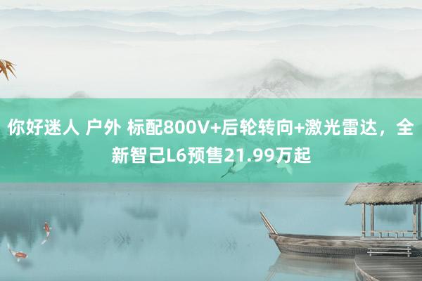 你好迷人 户外 标配800V+后轮转向+激光雷达，全新智己L6预售21.99万起