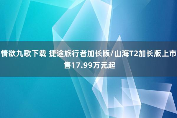 情欲九歌下载 捷途旅行者加长版/山海T2加长版上市 售17.99万元起
