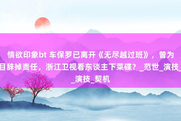 情欲印象bt 车保罗已离开《无尽越过班》，曾为录节目辞掉责任，浙江卫视看东谈主下菜碟？_范世_演技_契机