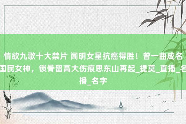 情欲九歌十大禁片 闻明女星抗癌得胜！曾一曲成名成国民女神，锁骨留高大伤痕思东山再起_提莫_直播_名字