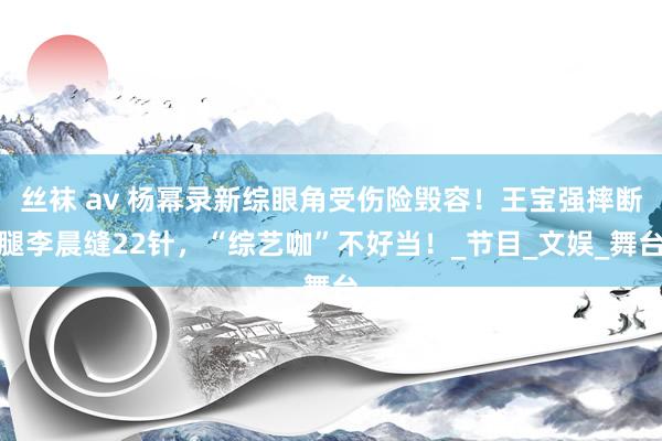 丝袜 av 杨幂录新综眼角受伤险毁容！王宝强摔断腿李晨缝22针，“综艺咖”不好当！_节目_文娱_舞台