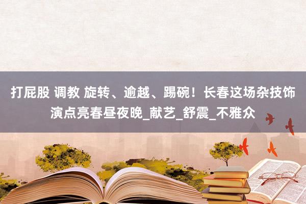 打屁股 调教 旋转、逾越、踢碗！长春这场杂技饰演点亮春昼夜晚_献艺_舒震_不雅众