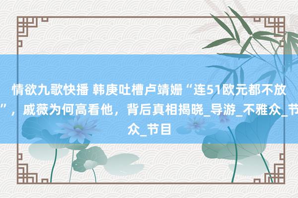 情欲九歌快播 韩庚吐槽卢靖姗“连51欧元都不放过”，戚薇为何高看他，背后真相揭晓_导游_不雅众_节目