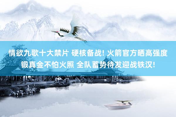 情欲九歌十大禁片 硬核备战! 火箭官方晒高强度锻真金不怕火照 全队蓄势待发迎战铁汉!